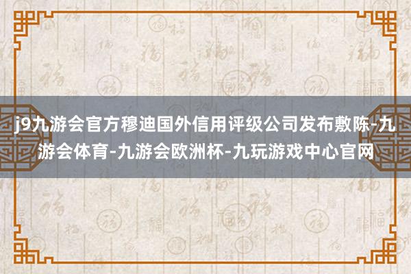 j9九游会官方穆迪国外信用评级公司发布敷陈-九游会体育-九游会欧洲杯-九玩游戏中心官网