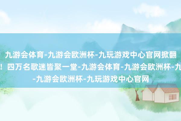 九游会体育-九游会欧洲杯-九玩游戏中心官网掀翻了一场狂欢盛宴！四万名歌迷皆聚一堂-九游会体育-九游会欧洲杯-九玩游戏中心官网