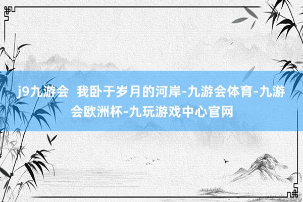 j9九游会  我卧于岁月的河岸-九游会体育-九游会欧洲杯-九玩游戏中心官网