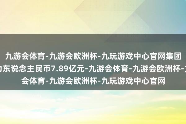 九游会体育-九游会欧洲杯-九玩游戏中心官网集团总合约销售额约为东说念主民币7.89亿元-九游会体育-九游会欧洲杯-九玩游戏中心官网