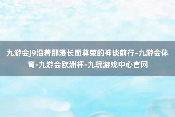 九游会J9沿着那漫长而尊荣的神谈前行-九游会体育-九游会欧洲杯-九玩游戏中心官网