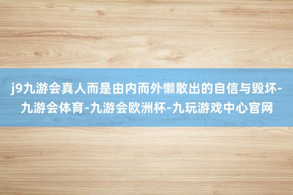 j9九游会真人而是由内而外懒散出的自信与毁坏-九游会体育-九游会欧洲杯-九玩游戏中心官网