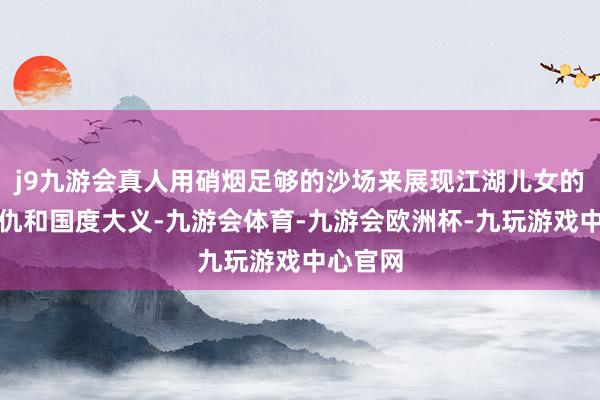 j9九游会真人用硝烟足够的沙场来展现江湖儿女的爱恨情仇和国度大义-九游会体育-九游会欧洲杯-九玩游戏中心官网