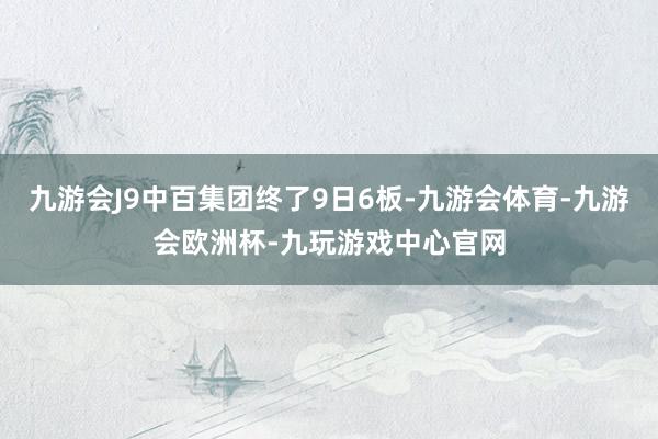 九游会J9中百集团终了9日6板-九游会体育-九游会欧洲杯-九玩游戏中心官网
