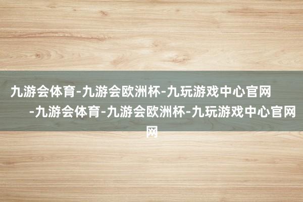 九游会体育-九游会欧洲杯-九玩游戏中心官网            -九游会体育-九游会欧洲杯-九玩游戏中心官网