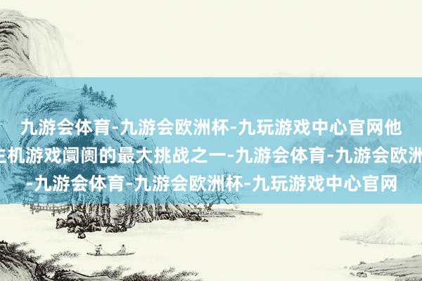 九游会体育-九游会欧洲杯-九玩游戏中心官网他将这种表象称为当代主机游戏阛阓的最大挑战之一-九游会体育-九游会欧洲杯-九玩游戏中心官网