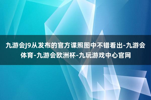 九游会J9从发布的官方谍照图中不错看出-九游会体育-九游会欧洲杯-九玩游戏中心官网