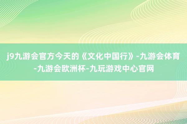 j9九游会官方今天的《文化中国行》-九游会体育-九游会欧洲杯-九玩游戏中心官网