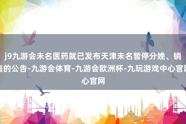 j9九游会未名医药就已发布天津未名暂停分娩、销售的公告-九游会体育-九游会欧洲杯-九玩游戏中心官网