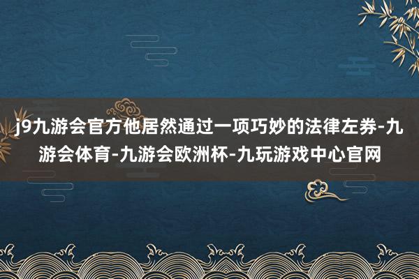 j9九游会官方他居然通过一项巧妙的法律左券-九游会体育-九游会欧洲杯-九玩游戏中心官网
