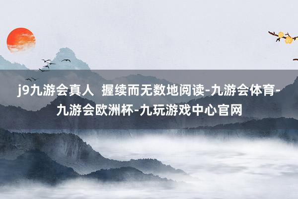 j9九游会真人  握续而无数地阅读-九游会体育-九游会欧洲杯-九玩游戏中心官网