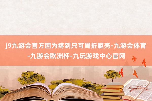 j9九游会官方因为疼到只可周折躯壳-九游会体育-九游会欧洲杯-九玩游戏中心官网
