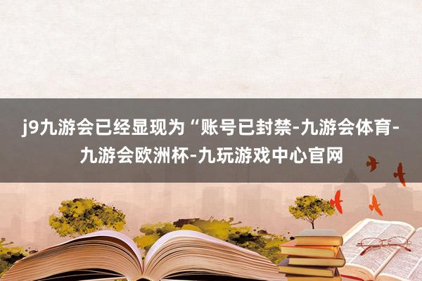 j9九游会已经显现为“账号已封禁-九游会体育-九游会欧洲杯-九玩游戏中心官网
