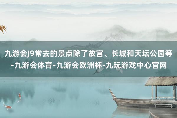 九游会J9常去的景点除了故宫、长城和天坛公园等-九游会体育-九游会欧洲杯-九玩游戏中心官网