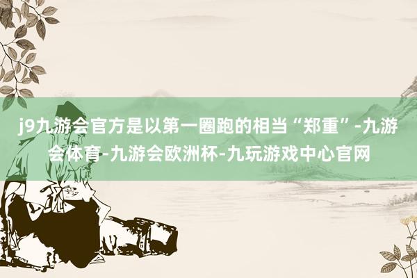 j9九游会官方是以第一圈跑的相当“郑重”-九游会体育-九游会欧洲杯-九玩游戏中心官网