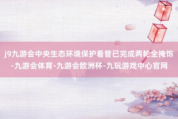 j9九游会中央生态环境保护看管已完成两轮全掩饰-九游会体育-九游会欧洲杯-九玩游戏中心官网