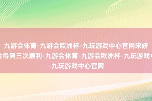九游会体育-九游会欧洲杯-九玩游戏中心官网宋妍霏团连合得到三次顺利-九游会体育-九游会欧洲杯-九玩游戏中心官网