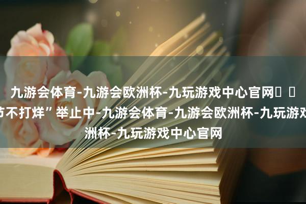 九游会体育-九游会欧洲杯-九玩游戏中心官网  在其“春节不打烊”举止中-九游会体育-九游会欧洲杯-九玩游戏中心官网