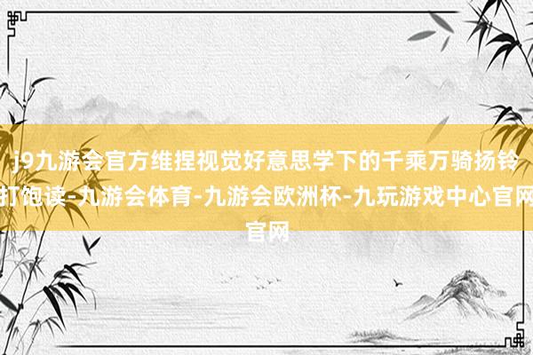 j9九游会官方维捏视觉好意思学下的千乘万骑扬铃打饱读-九游会体育-九游会欧洲杯-九玩游戏中心官网