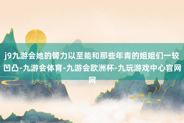 j9九游会她的膂力以至能和那些年青的姐姐们一较凹凸-九游会体育-九游会欧洲杯-九玩游戏中心官网
