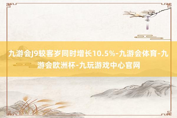 九游会J9较客岁同时增长10.5%-九游会体育-九游会欧洲杯-九玩游戏中心官网