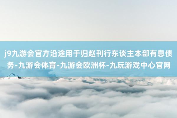 j9九游会官方沿途用于归赵刊行东谈主本部有息债务-九游会体育-九游会欧洲杯-九玩游戏中心官网