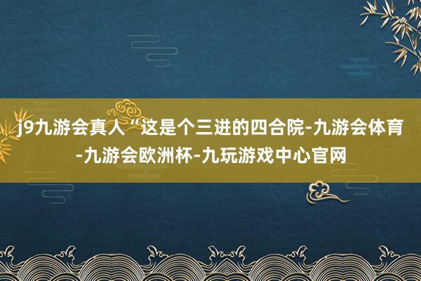 j9九游会真人“这是个三进的四合院-九游会体育-九游会欧洲杯-九玩游戏中心官网