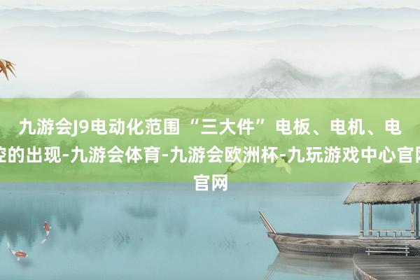九游会J9电动化范围 “三大件” 电板、电机、电控的出现-九游会体育-九游会欧洲杯-九玩游戏中心官网