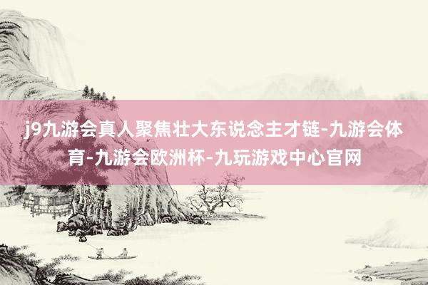 j9九游会真人　　聚焦壮大东说念主才链-九游会体育-九游会欧洲杯-九玩游戏中心官网