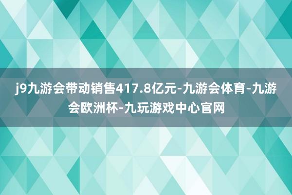 j9九游会带动销售417.8亿元-九游会体育-九游会欧洲杯-九玩游戏中心官网