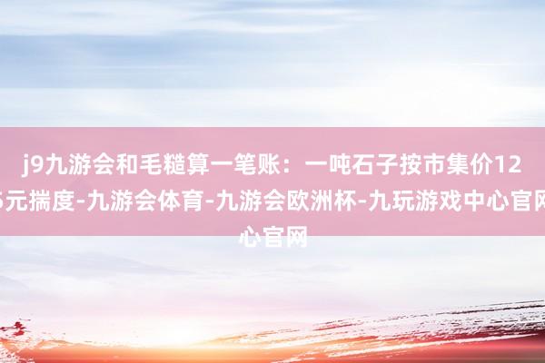 j9九游会和毛糙算一笔账：一吨石子按市集价125元揣度-九游会体育-九游会欧洲杯-九玩游戏中心官网
