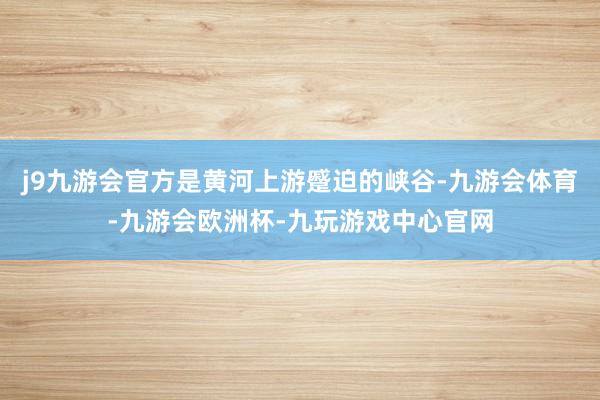 j9九游会官方是黄河上游蹙迫的峡谷-九游会体育-九游会欧洲杯-九玩游戏中心官网