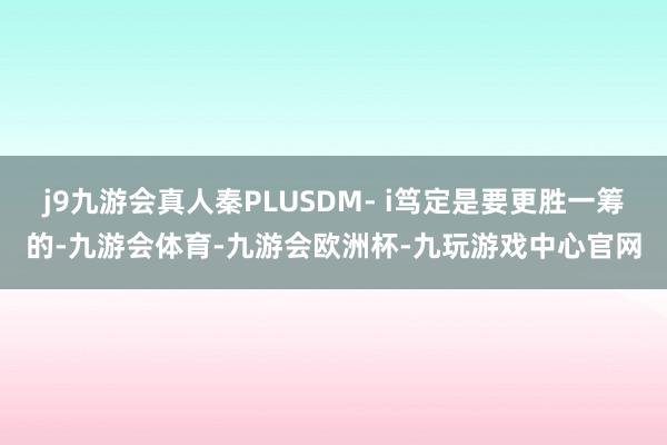 j9九游会真人秦PLUSDM- i笃定是要更胜一筹的-九游会体育-九游会欧洲杯-九玩游戏中心官网