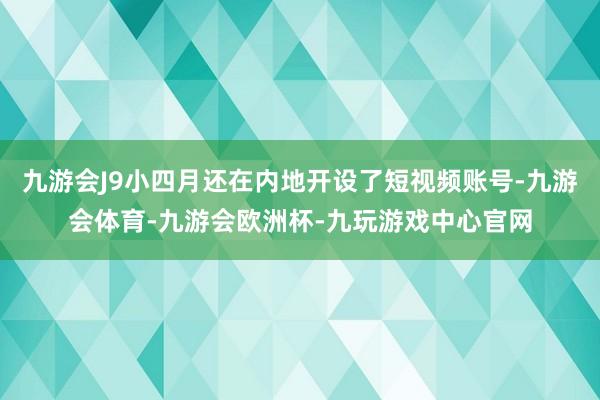 九游会J9小四月还在内地开设了短视频账号-九游会体育-九游会欧洲杯-九玩游戏中心官网