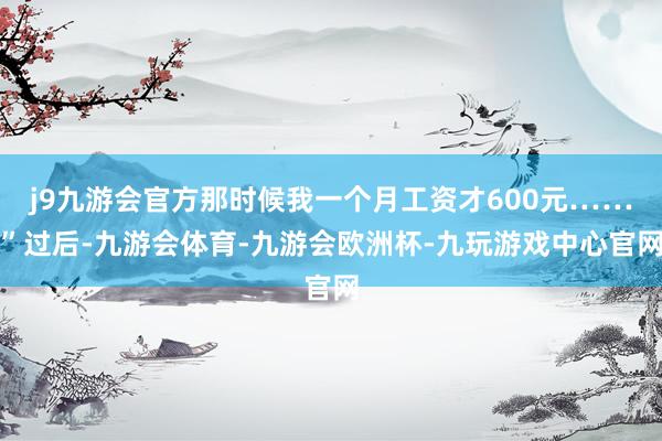j9九游会官方那时候我一个月工资才600元……”过后-九游会体育-九游会欧洲杯-九玩游戏中心官网