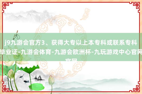 j9九游会官方3、获得大专以上本专科或联系专科毕业证-九游会体育-九游会欧洲杯-九玩游戏中心官网