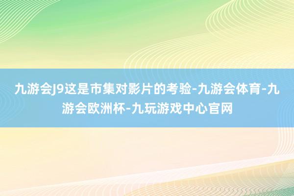 九游会J9这是市集对影片的考验-九游会体育-九游会欧洲杯-九玩游戏中心官网