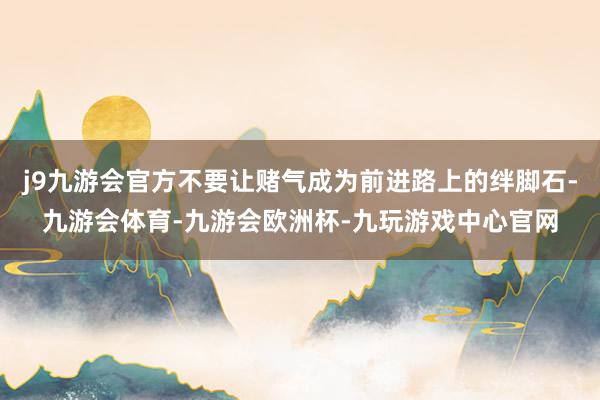 j9九游会官方不要让赌气成为前进路上的绊脚石-九游会体育-九游会欧洲杯-九玩游戏中心官网