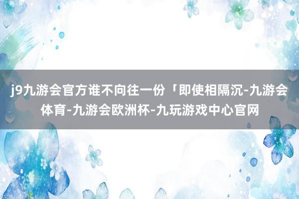 j9九游会官方谁不向往一份「即使相隔沉-九游会体育-九游会欧洲杯-九玩游戏中心官网