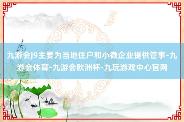 九游会J9主要为当地住户和小微企业提供管事-九游会体育-九游会欧洲杯-九玩游戏中心官网