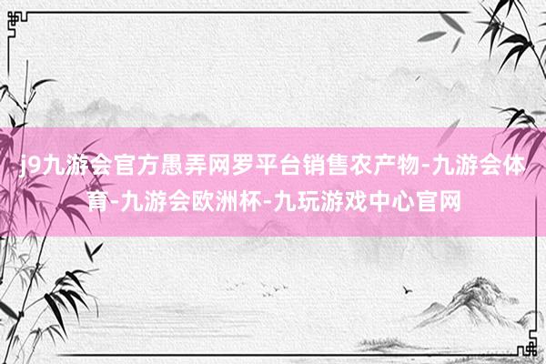 j9九游会官方愚弄网罗平台销售农产物-九游会体育-九游会欧洲杯-九玩游戏中心官网