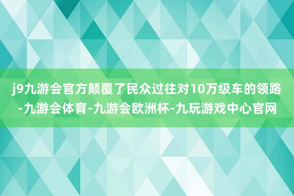 j9九游会官方颠覆了民众过往对10万级车的领路-九游会体育-九游会欧洲杯-九玩游戏中心官网