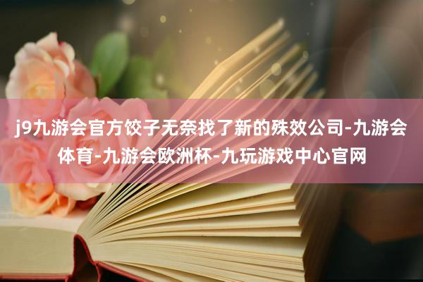 j9九游会官方饺子无奈找了新的殊效公司-九游会体育-九游会欧洲杯-九玩游戏中心官网