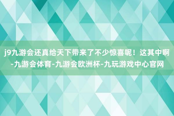 j9九游会还真给天下带来了不少惊喜呢！这其中啊-九游会体育-九游会欧洲杯-九玩游戏中心官网