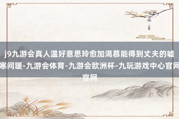 j9九游会真人温好意思玲愈加渴慕能得到丈夫的嘘寒问暖-九游会体育-九游会欧洲杯-九玩游戏中心官网