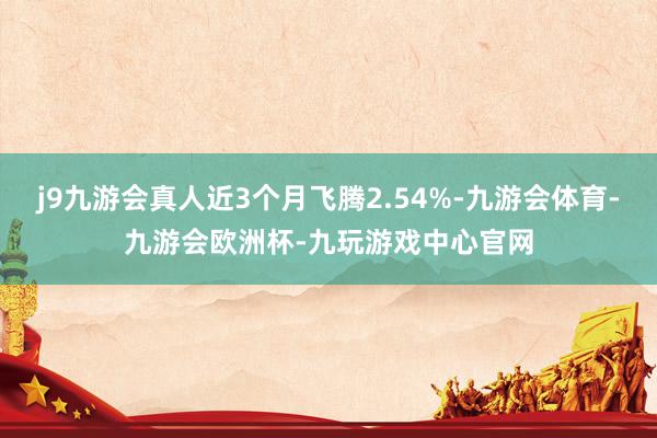 j9九游会真人近3个月飞腾2.54%-九游会体育-九游会欧洲杯-九玩游戏中心官网