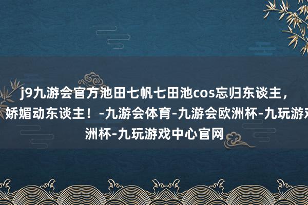 j9九游会官方池田七帆七田池cos忘归东谈主，清纯可儿，娇媚动东谈主！-九游会体育-九游会欧洲杯-九玩游戏中心官网
