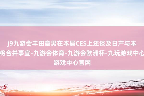 j9九游会丰田章男在本届CES上还谈及日产与本田行将合并事宜-九游会体育-九游会欧洲杯-九玩游戏中心官网