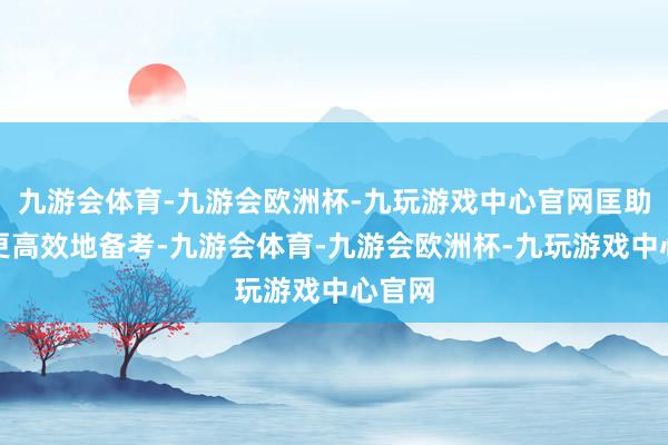 九游会体育-九游会欧洲杯-九玩游戏中心官网匡助众人更高效地备考-九游会体育-九游会欧洲杯-九玩游戏中心官网