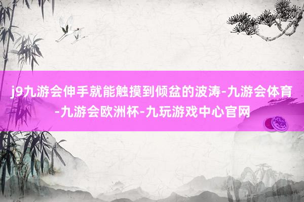 j9九游会伸手就能触摸到倾盆的波涛-九游会体育-九游会欧洲杯-九玩游戏中心官网